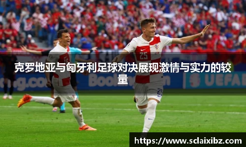 克罗地亚与匈牙利足球对决展现激情与实力的较量