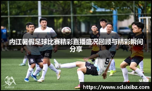 内江暑假足球比赛精彩直播盛况回顾与精彩瞬间分享