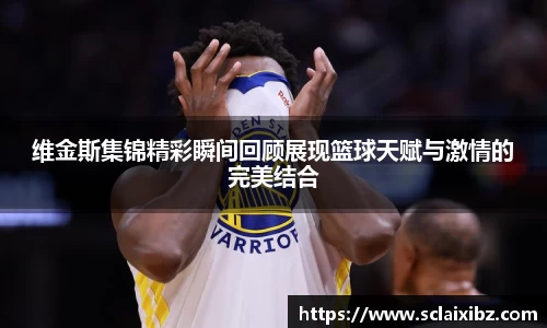 维金斯集锦精彩瞬间回顾展现篮球天赋与激情的完美结合