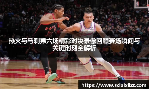 热火与马刺第六场精彩对决录像回顾赛场瞬间与关键时刻全解析