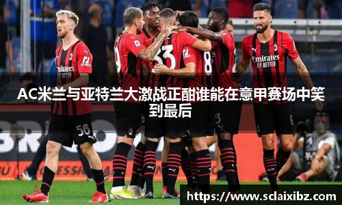 AC米兰与亚特兰大激战正酣谁能在意甲赛场中笑到最后