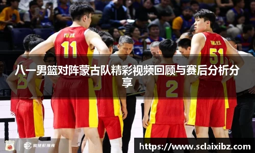 八一男篮对阵蒙古队精彩视频回顾与赛后分析分享